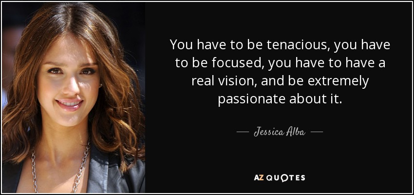 You have to be tenacious, you have to be focused, you have to have a real vision, and be extremely passionate about it. - Jessica Alba