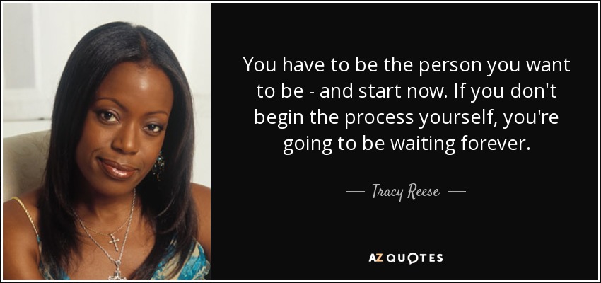 You have to be the person you want to be - and start now. If you don't begin the process yourself, you're going to be waiting forever. - Tracy Reese