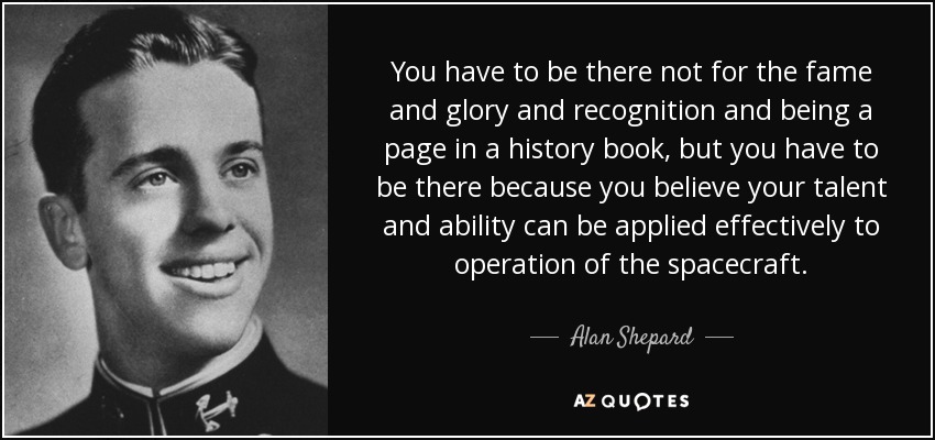 You have to be there not for the fame and glory and recognition and being a page in a history book, but you have to be there because you believe your talent and ability can be applied effectively to operation of the spacecraft. - Alan Shepard