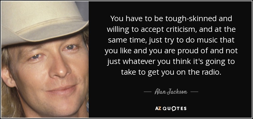 You have to be tough-skinned and willing to accept criticism, and at the same time, just try to do music that you like and you are proud of and not just whatever you think it's going to take to get you on the radio. - Alan Jackson