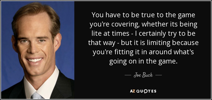 You have to be true to the game you're covering, whether its being lite at times - I certainly try to be that way - but it is limiting because you're fitting it in around what's going on in the game. - Joe Buck