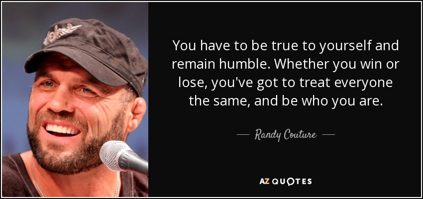 You have to be true to yourself and remain humble. Whether you win or lose, you've got to treat everyone the same, and be who you are. - Randy Couture