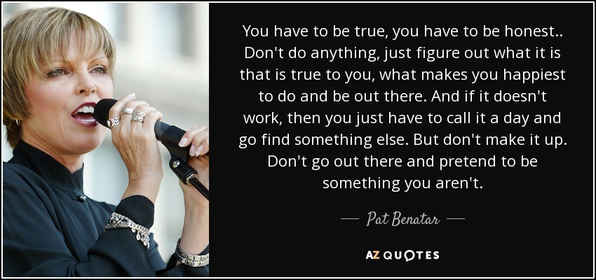 You have to be true, you have to be honest.. Don't do anything, just figure out what it is that is true to you, what makes you happiest to do and be out there. And if it doesn't work, then you just have to call it a day and go find something else. But don't make it up. Don't go out there and pretend to be something you aren't. - Pat Benatar