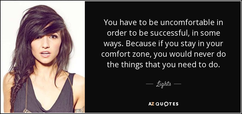 You have to be uncomfortable in order to be successful, in some ways. Because if you stay in your comfort zone, you would never do the things that you need to do. - Lights