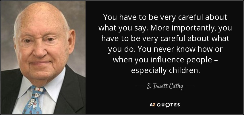 You have to be very careful about what you say. More importantly, you have to be very careful about what you do. You never know how or when you influence people – especially children. - S. Truett Cathy