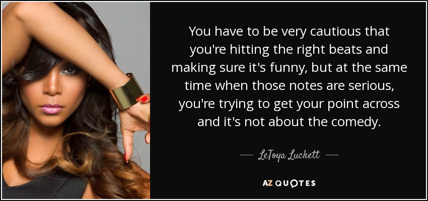 You have to be very cautious that you're hitting the right beats and making sure it's funny, but at the same time when those notes are serious, you're trying to get your point across and it's not about the comedy. - LeToya Luckett