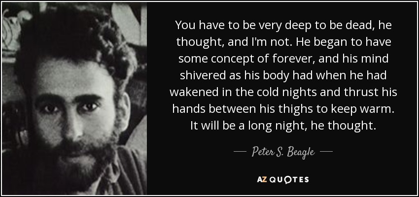 You have to be very deep to be dead, he thought, and I'm not. He began to have some concept of forever, and his mind shivered as his body had when he had wakened in the cold nights and thrust his hands between his thighs to keep warm. It will be a long night, he thought. - Peter S. Beagle