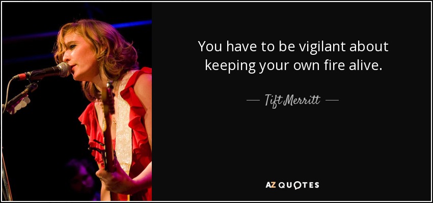 You have to be vigilant about keeping your own fire alive. - Tift Merritt