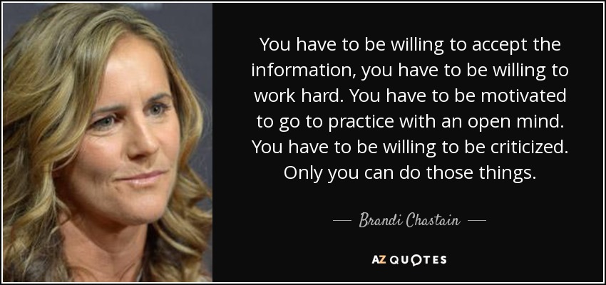 You have to be willing to accept the information, you have to be willing to work hard. You have to be motivated to go to practice with an open mind. You have to be willing to be criticized. Only you can do those things. - Brandi Chastain