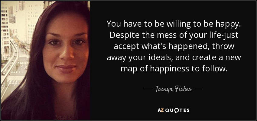 You have to be willing to be happy. Despite the mess of your life-just accept what's happened, throw away your ideals, and create a new map of happiness to follow. - Tarryn Fisher