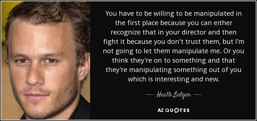 You have to be willing to be manipulated in the first place because you can either recognize that in your director and then fight it because you don't trust them, but I'm not going to let them manipulate me. Or you think they're on to something and that they're manipulating something out of you which is interesting and new. - Heath Ledger