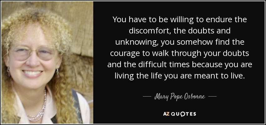 You have to be willing to endure the discomfort, the doubts and unknowing, you somehow find the courage to walk through your doubts and the difficult times because you are living the life you are meant to live. - Mary Pope Osborne