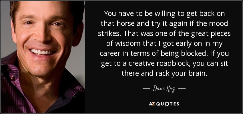 You have to be willing to get back on that horse and try it again if the mood strikes. That was one of the great pieces of wisdom that I got early on in my career in terms of being blocked. If you get to a creative roadblock, you can sit there and rack your brain. - Dave Koz