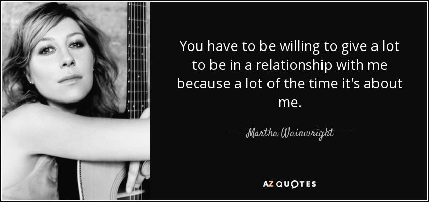 You have to be willing to give a lot to be in a relationship with me because a lot of the time it's about me. - Martha Wainwright