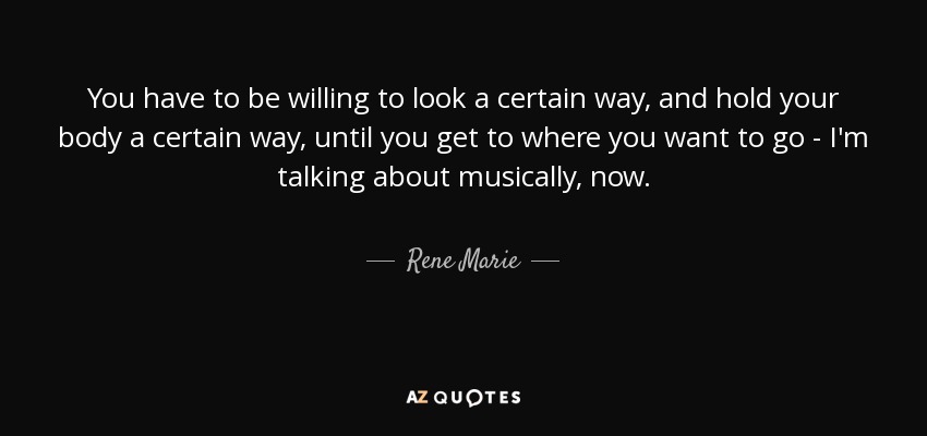 You have to be willing to look a certain way, and hold your body a certain way, until you get to where you want to go - I'm talking about musically, now. - Rene Marie