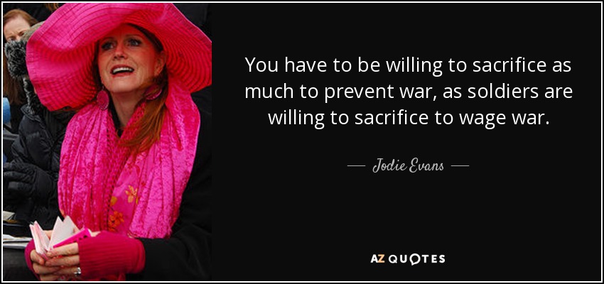 You have to be willing to sacrifice as much to prevent war, as soldiers are willing to sacrifice to wage war. - Jodie Evans