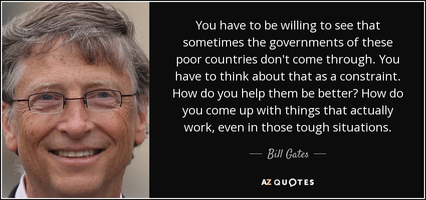 You have to be willing to see that sometimes the governments of these poor countries don't come through. You have to think about that as a constraint. How do you help them be better? How do you come up with things that actually work, even in those tough situations. - Bill Gates