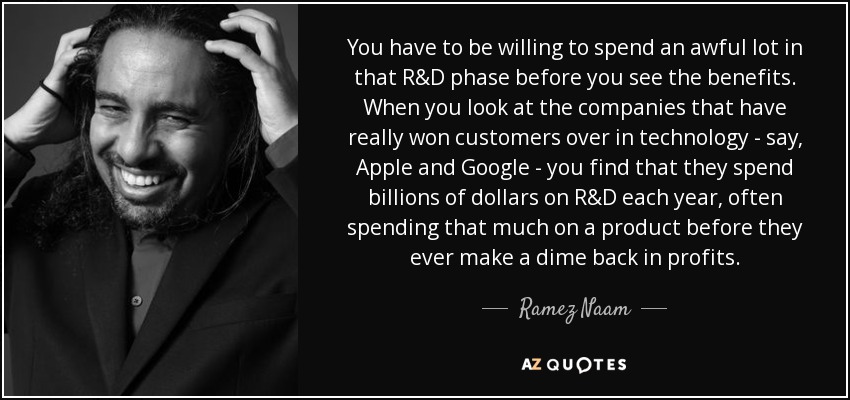 You have to be willing to spend an awful lot in that R&D phase before you see the benefits. When you look at the companies that have really won customers over in technology - say, Apple and Google - you find that they spend billions of dollars on R&D each year, often spending that much on a product before they ever make a dime back in profits. - Ramez Naam
