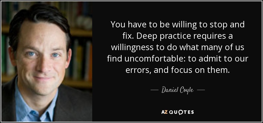 You have to be willing to stop and fix. Deep practice requires a willingness to do what many of us find uncomfortable: to admit to our errors, and focus on them. - Daniel Coyle