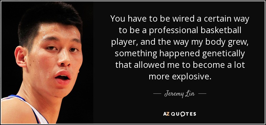 You have to be wired a certain way to be a professional basketball player, and the way my body grew, something happened genetically that allowed me to become a lot more explosive. - Jeremy Lin