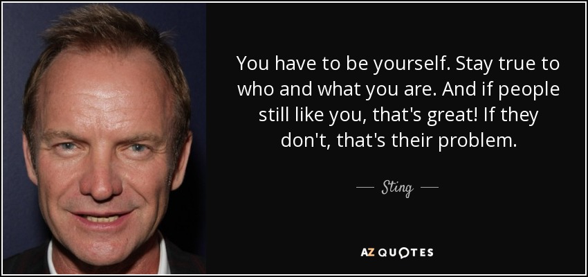 You have to be yourself. Stay true to who and what you are. And if people still like you, that's great! If they don't, that's their problem. - Sting