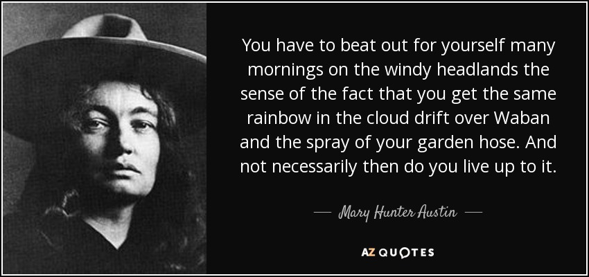 You have to beat out for yourself many mornings on the windy headlands the sense of the fact that you get the same rainbow in the cloud drift over Waban and the spray of your garden hose. And not necessarily then do you live up to it. - Mary Hunter Austin