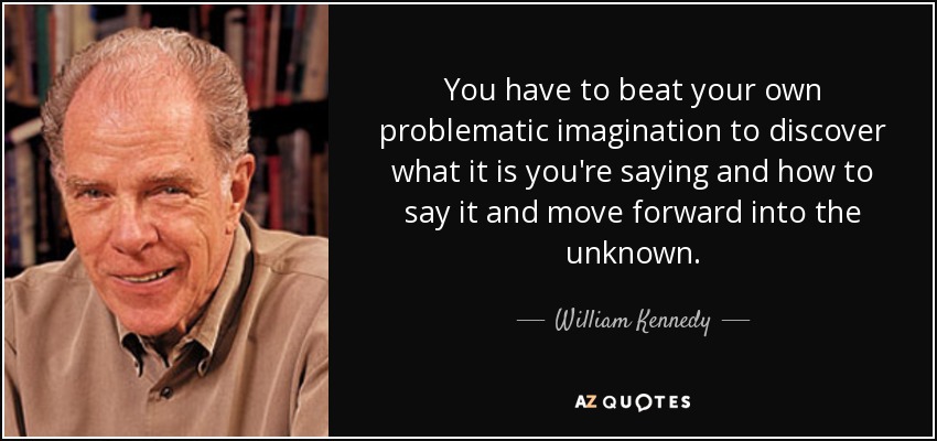 You have to beat your own problematic imagination to discover what it is you're saying and how to say it and move forward into the unknown. - William Kennedy