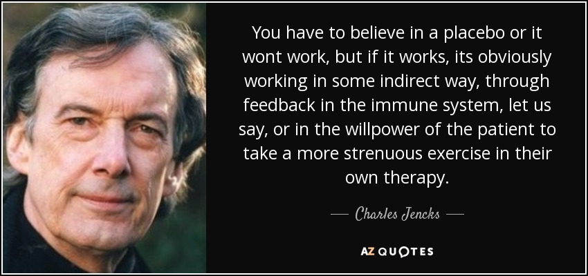 You have to believe in a placebo or it wont work, but if it works, its obviously working in some indirect way, through feedback in the immune system, let us say, or in the willpower of the patient to take a more strenuous exercise in their own therapy. - Charles Jencks