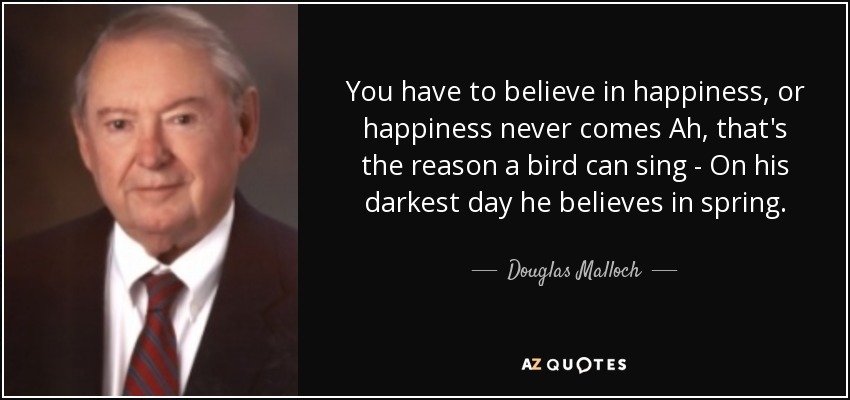 You have to believe in happiness, or happiness never comes Ah, that's the reason a bird can sing - On his darkest day he believes in spring. - Douglas Malloch