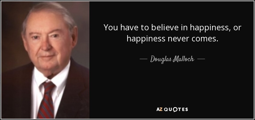 You have to believe in happiness, or happiness never comes. - Douglas Malloch