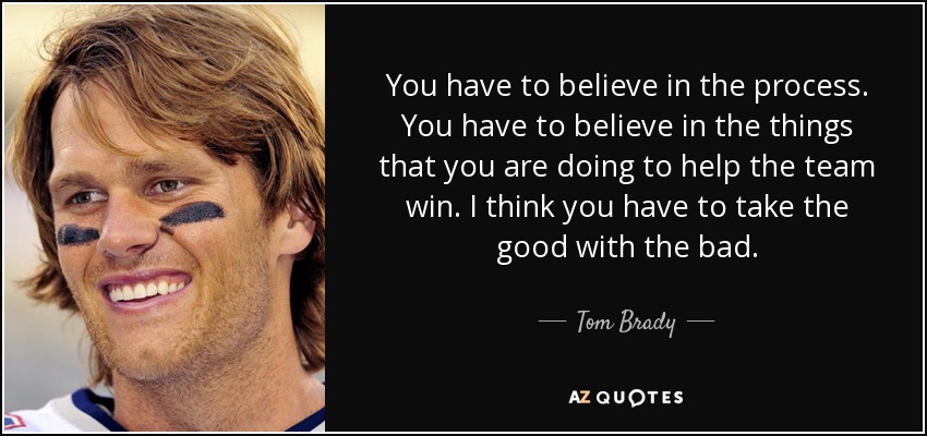 You have to believe in the process. You have to believe in the things that you are doing to help the team win. I think you have to take the good with the bad. - Tom Brady