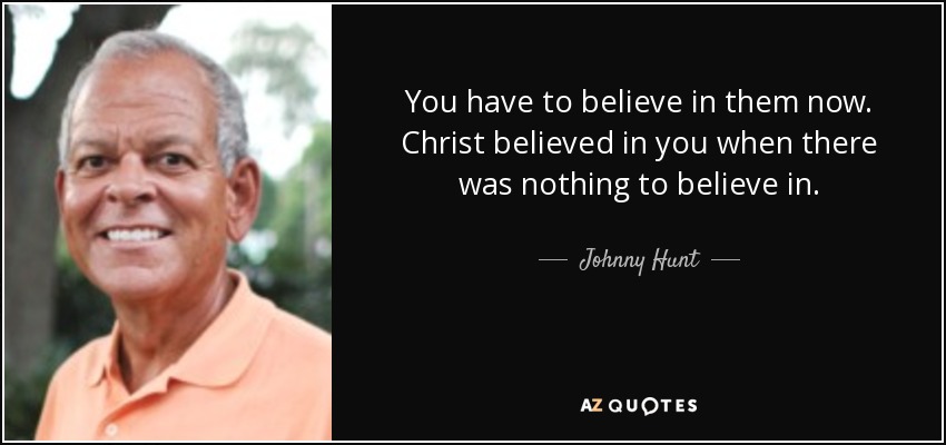 You have to believe in them now. Christ believed in you when there was nothing to believe in. - Johnny Hunt