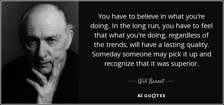 You have to believe in what you're doing. In the long run, you have to feel that what you're doing, regardless of the trends, will have a lasting quality. Someday someone may pick it up and recognize that it was superior. - Will Barnet