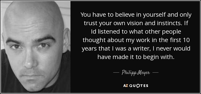 You have to believe in yourself and only trust your own vision and instincts. If Id listened to what other people thought about my work in the first 10 years that I was a writer, I never would have made it to begin with. - Philipp Meyer