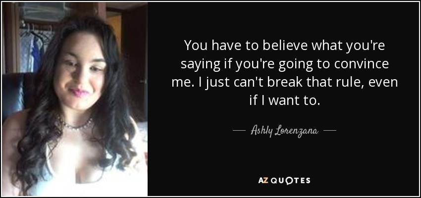 You have to believe what you're saying if you're going to convince me. I just can't break that rule, even if I want to. - Ashly Lorenzana