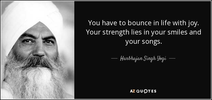 You have to bounce in life with joy. Your strength lies in your smiles and your songs. - Harbhajan Singh Yogi