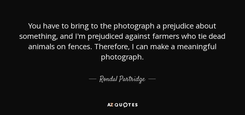 You have to bring to the photograph a prejudice about something, and I'm prejudiced against farmers who tie dead animals on fences. Therefore, I can make a meaningful photograph. - Rondal Partridge