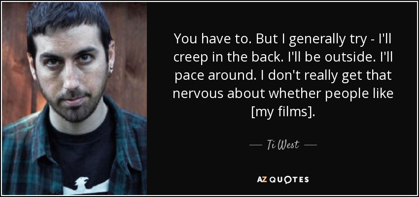 You have to. But I generally try - I'll creep in the back. I'll be outside. I'll pace around. I don't really get that nervous about whether people like [my films]. - Ti West