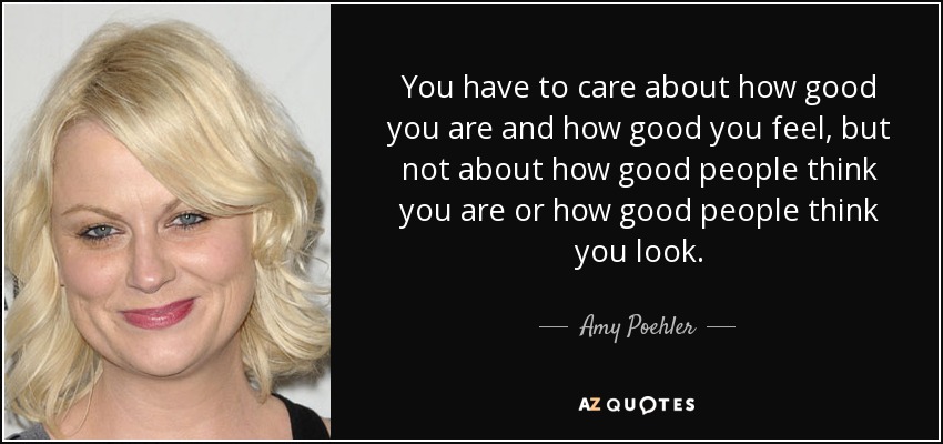 You have to care about how good you are and how good you feel, but not about how good people think you are or how good people think you look. - Amy Poehler