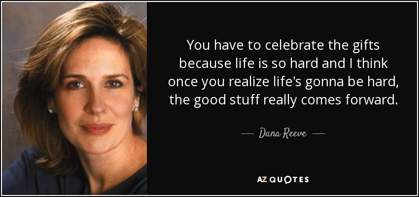 You have to celebrate the gifts because life is so hard and I think once you realize life's gonna be hard, the good stuff really comes forward. - Dana Reeve