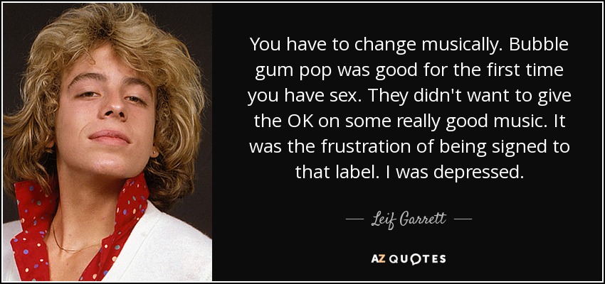 You have to change musically. Bubble gum pop was good for the first time you have sex. They didn't want to give the OK on some really good music. It was the frustration of being signed to that label. I was depressed. - Leif Garrett