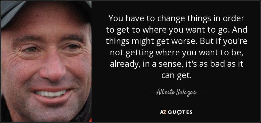 You have to change things in order to get to where you want to go. And things might get worse. But if you're not getting where you want to be, already, in a sense, it's as bad as it can get. - Alberto Salazar