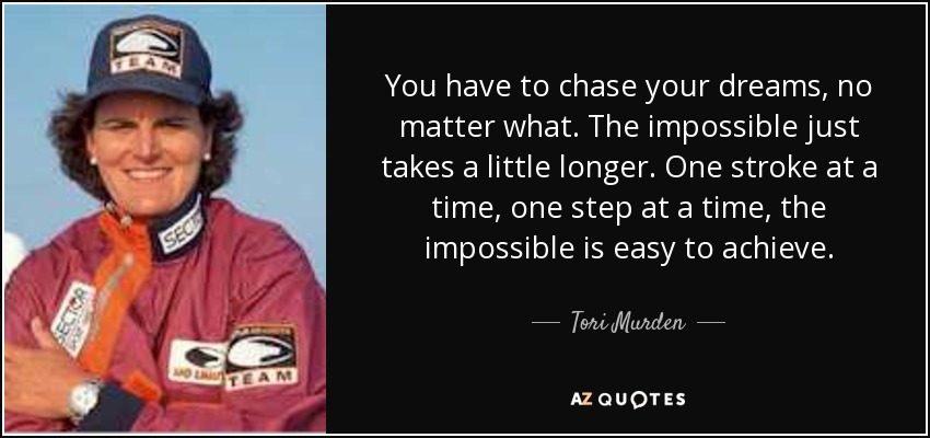You have to chase your dreams, no matter what. The impossible just takes a little longer. One stroke at a time, one step at a time, the impossible is easy to achieve. - Tori Murden