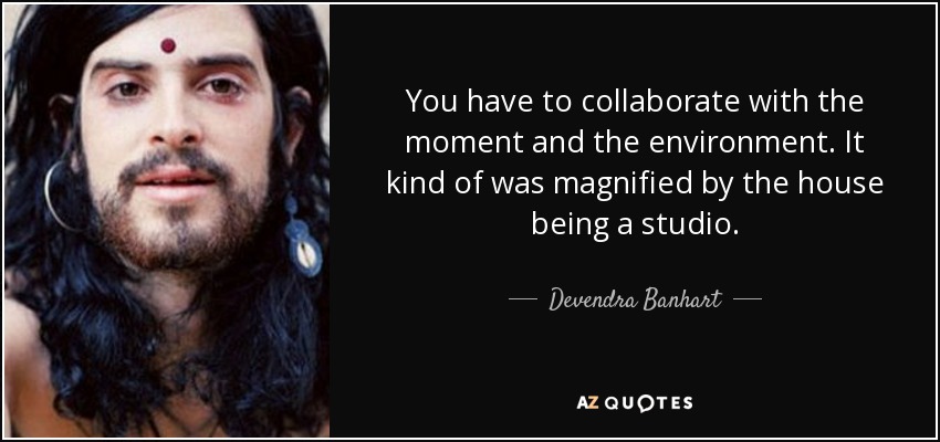 You have to collaborate with the moment and the environment. It kind of was magnified by the house being a studio. - Devendra Banhart