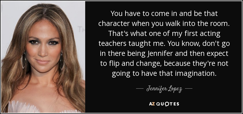 You have to come in and be that character when you walk into the room. That's what one of my first acting teachers taught me. You know, don't go in there being Jennifer and then expect to flip and change, because they're not going to have that imagination. - Jennifer Lopez