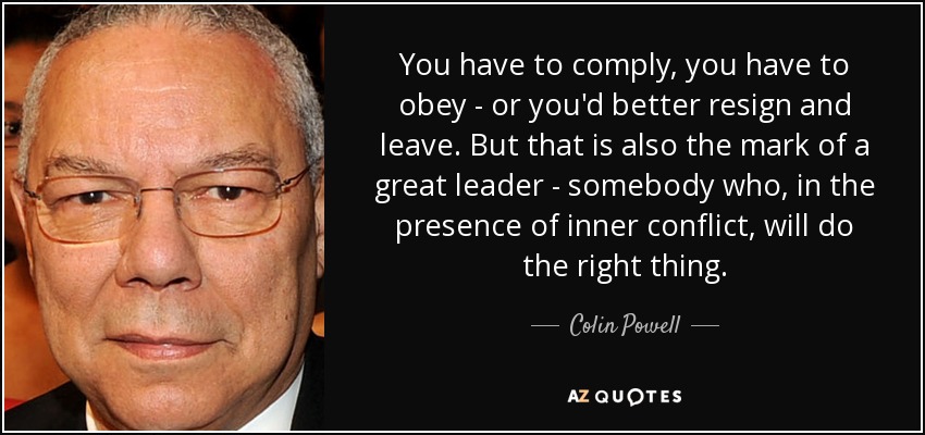 You have to comply, you have to obey - or you'd better resign and leave. But that is also the mark of a great leader - somebody who, in the presence of inner conflict, will do the right thing. - Colin Powell