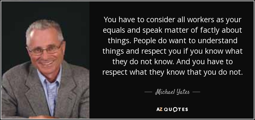 You have to consider all workers as your equals and speak matter of factly about things. People do want to understand things and respect you if you know what they do not know. And you have to respect what they know that you do not. - Michael Yates