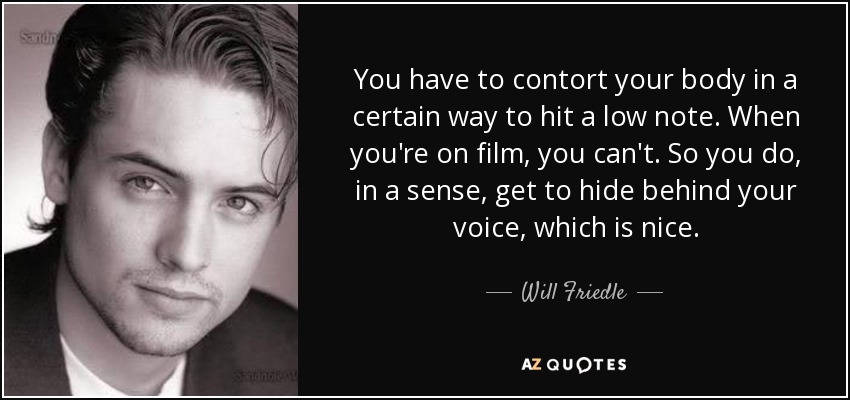 You have to contort your body in a certain way to hit a low note. When you're on film, you can't. So you do, in a sense, get to hide behind your voice, which is nice. - Will Friedle