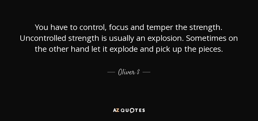 You have to control, focus and temper the strength. Uncontrolled strength is usually an explosion. Sometimes on the other hand let it explode and pick up the pieces. - Oliver $