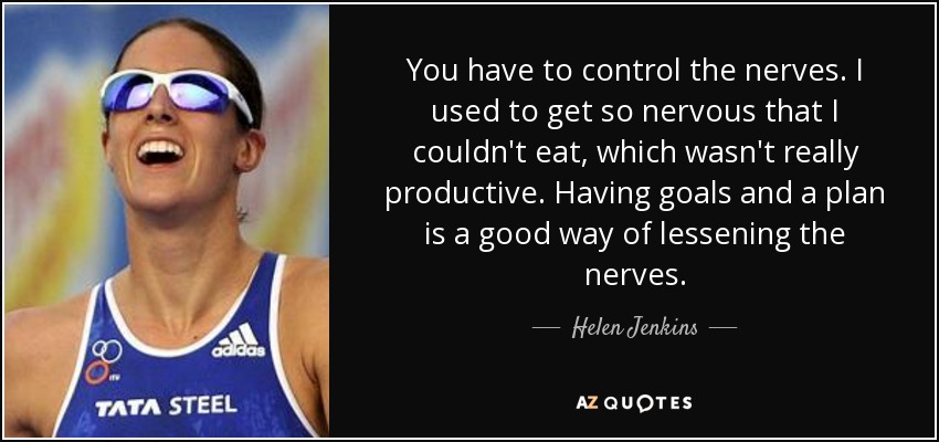 You have to control the nerves. I used to get so nervous that I couldn't eat, which wasn't really productive. Having goals and a plan is a good way of lessening the nerves. - Helen Jenkins